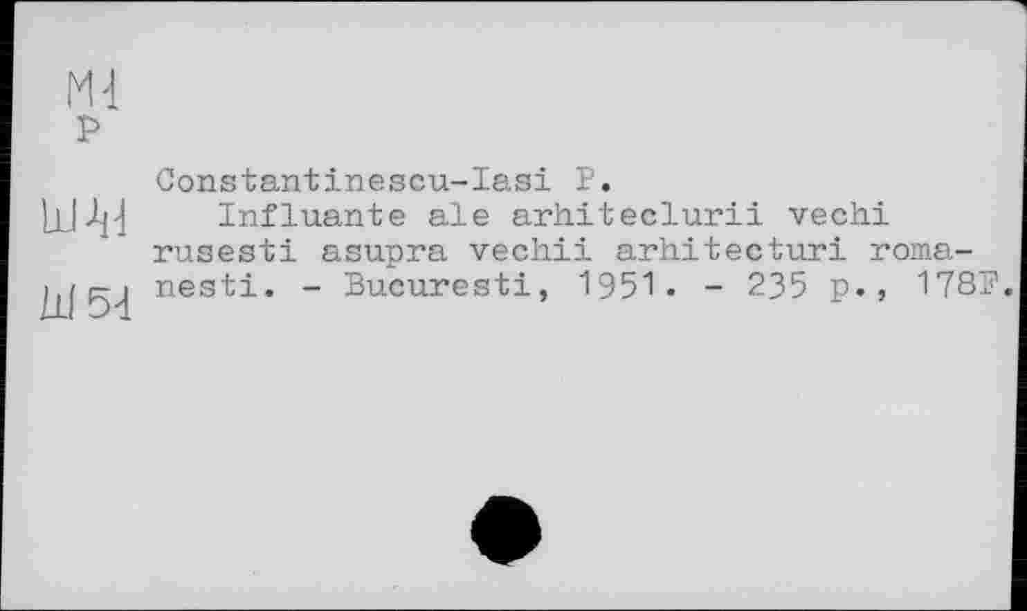 ﻿М-1
P
ы-ч
111 5-1
Constantinescu-Iasi P.
Influante ale arhiteclurii vechi rusesti asupra vechii arhitecturi roma-nesti. - Bucuresti, 1951. - 235 p., 178P.